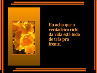 Eu acho que o verdadeiro ciclo da vida está todo de trás pra frente. 