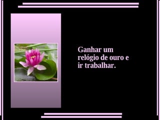 Ganhar um relógio de ouro e ir trabalhar.   