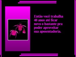 Então você trabalha 40 anos até ficar novo o bastante pra poder aproveitar  sua aposentadoria.   