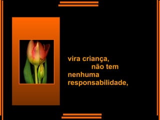 vira criança,  não tem nenhuma responsabilidade,  