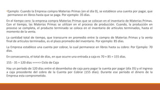 •Ejemplo: Cuando la Empresa compra Materias Primas (en el día 0), se establece una cuenta por pagar, que
permanece en libros hasta que se paga. Por ejemplo: 35 días.
En el tiempo cero: la empresa compra Materias Primas que se colocan en el inventario de Materias Primas.
Con el tiempo, las Materias Primas se utilizan en el proceso de producción. Cuando, la producción en
proceso se completa, el producto terminado se coloca en el inventario de artículos terminados, hasta el
momento de la venta.
La cantidad total de tiempo, que transcurre en promedio entre la compra de Materias Primas y la venta
final de artículos terminados, es el plazo promedio del inventario. Por ejemplo: 85 días.
La Empresa establece una cuenta por cobrar, la cual permanece en libros hasta su cobro: Por Ejemplo: 70
días.
En consecuencia, el total de días, en que ocurre una entrada a caja es 70 + 85 = 155 días.
155 - 35 = 120 días ====> Ciclo de Caja
Hay un período de 120 días entre el desembolso de caja para pagar la cuenta por pagar (día 35) y el ingreso
a caja procedente del cobro de la Cuenta por Cobrar (155 días). Durante ese período el dinero de la
Empresa esta comprometido.
 