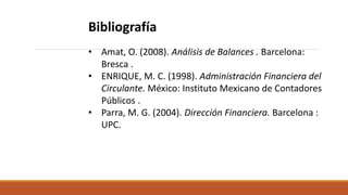 Bibliografía
• Amat, O. (2008). Análisis de Balances . Barcelona:
Bresca .
• ENRIQUE, M. C. (1998). Administración Financiera del
Circulante. México: Instituto Mexicano de Contadores
Públicos .
• Parra, M. G. (2004). Dirección Financiera. Barcelona :
UPC.
 