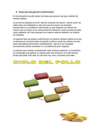 6. Fases que más generan contaminación.
En la producción de pollo existen dos fases que generan una gran cantidad de
residuos sólidos
La primara es después de los 21 días de incubados los huevos, cuando nacen los
pollos estos son trasladados a otra zona pero los huevos se convierten
directamente en un problema contaminante ya que hablamos de millones de
huevos que se incuban en un solo periodo de incubación y cada camada de pollos
nacen alrededor de 5 días después de la anterior estamos hablando de millones
de toneladas.
La segunda fase que genera contaminación por generar residuos sólidos es la que
va desde la pre iniciación hasta el engorde o ceba en donde las millones de aves
están depositando excremento constantemente, este al no ser manejado
correctamente podría convertirse en un problema de gran magnitud.
La solución para manejar correctamente estos residuos orgánicos es convertirlos
en compostaje para generar un ingreso extra a la empresa o con este sembrar
forraje para darle a las aves, lo cual sería muy sano y necesario para ellas.
 