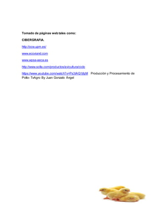 Tomado de páginas web tales como:
CIBERGRAFIA.
http://ocw.upm.es/
www.ecoviand.com
www.wpsa-aeca.es
http://www.solla.com/productos/avicultura/ciclo
https://www.youtube.com/watch?v=Ps3IAQ1jfgM Producción y Procesamiento de
Pollo- TvAgro By Juan Gonzalo Ángel
 