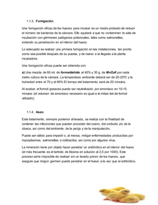 1.1.3. Fumigación.
Una fumigación eficaz de los huevos para incubar es un medio probado de reducir
el número de bacterias de la cáscara. Ello ayudará a que no contaminen la sala de
incubación con gérmenes patógenos potenciales, tales como salmonellas,
evitando su penetración en el interior del huevo.
Lo adecuado es realizar una primera fumigación en las instalaciones, tan pronto
como sea posible después de su puesta, y de nuevo a la llegada a la planta
incubadora.
Una fumigación eficaz puede ser obtenida con:
a) Una mezcla de 60 ml. de formaldehido al 40% y 30 g. de MnO4K por cada
metro cúbico de la cámara. La temperatura ambiente deberá ser de 20-25ºC y la
humedad entre el 70 y el 80% El tiempo del tratamiento será de 20 minutos.
Al acabar, el formol gaseoso puede ser neutralizado por amoníaco en 10-15
minutos (el volumen de amoníaco necesario es igual a la mitad del de formol
utilizado).
1.1.4. Aseo.
Este tratamiento, siempre posterior al lavado, se realiza con la finalidad de
contener las infecciones que puedan proceder del ovario, del oviducto y/o de la
cloaca, así como del ambiente, de la yacija y de la manipulación.
Puede ser válido para impedir o, al menos, mitigar enfermedades producidas por
mycoplasmas, salmonellas o colibacilos, así como por algunos virus.
La inmersión tiene por objeto hacer penetrar un antibiótico en el interior del huevo
(el más frecuente es el tartrato de tilosina en solución al 2,5 por 1000). Este
proceso sería imposible de realizar sin un lavado previo de los huevos, que
asegure que ningún germen puede penetrar en el huevo a la vez que el antibiótico.
 