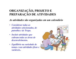 ORGANIZAÇÃO, PROJETO E
PREPARAÇÃO DE ATIVIDADES
As atividades são organizadas em um calendário
• Considerar todas as
atividades selecionadas, de
patrulha e de Tropa.
• Incluir atividades que
cubram todas as áreas de
desenvolvimento.
• Equilíbrio na variedade de
temas e nas atividades fixas e
variáveis..
 