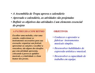 • A Assembléia de Tropa aprova o calendário
• Aprovado o calendário, as atividades são projetadas
• Definir os objetivos das atividades é um elemento essencial
do projeto
Escolher uma melodia, criar uma
canção, confeccionar os
instrumentos necessários para sua
execução; organizar um festival,
apresentar as canções e escolher a
vencedora, são alguns dos desafios
que esta atividade apresenta,
colocando à prova as aptidões
musicais, a criatividade e o bom
humor dos jovens.
• Conhecer e aprender a
fabricar instrumentos
musicais simples.
• Desenvolver habilidades de
expressão artística e musical.
• Desenvolver a capacidade de
trabalho em equipe.
A PATRULHA COM RITMOA PATRULHA COM RITMO OBJETIVOS
 