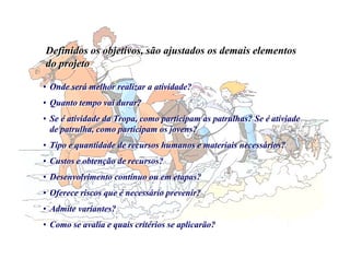 Definidos os objetivos, são ajustados os demais elementos
do projeto
Definidos os objetivos, são ajustados os demais elementos
do projeto
• Onde será melhor realizar a atividade?
• Quanto tempo vai durar?
• Se é atividade da Tropa, como participam as patrulhas? Se é ativiade
de patrulha, como participam os jovens?
• Tipo e quantidade de recursos humanos e materiais necessários?
• Custos e obtenção de recursos?
• Desenvolvimento contínuo ou em etapas?
• Oferece riscos que é necessário prevenir?
• Admite variantes?
• Como se avalia e quais critérios se aplicarão?
• Onde será melhor realizar a atividade?
• Quanto tempo vai durar?
• Se é atividade da Tropa, como participam as patrulhas? Se é ativiade
de patrulha, como participam os jovens?
• Tipo e quantidade de recursos humanos e materiais necessários?
• Custos e obtenção de recursos?
• Desenvolvimento contínuo ou em etapas?
• Oferece riscos que é necessário prevenir?
• Admite variantes?
• Como se avalia e quais critérios se aplicarão?
 