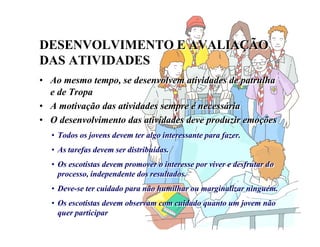 DESENVOLVIMENTO E AVALIAÇÃO
DAS ATIVIDADES
DESENVOLVIMENTO E AVALIAÇÃO
DAS ATIVIDADES
• Ao mesmo tempo, se desenvolvem atividades de patrulha
e de Tropa
• A motivação das atividades sempre é necessária
• O desenvolvimento das atividades deve produzir emoções
• Ao mesmo tempo, se desenvolvem atividades de patrulha
e de Tropa
• A motivação das atividades sempre é necessária
• O desenvolvimento das atividades deve produzir emoções
• Todos os jovens devem ter algo interessante para fazer.
• As tarefas devem ser distribuídas.
• Os escotistas devem promover o interesse por viver e desfrutar do
processo, independente dos resultados.
• Deve-se ter cuidado para não humilhar ou marginalizar ninguém.
• Os escotistas devem observam com cuidado quanto um jovem não
quer participar
• Todos os jovens devem ter algo interessante para fazer.
• As tarefas devem ser distribuídas.
• Os escotistas devem promover o interesse por viver e desfrutar do
processo, independente dos resultados.
• Deve-se ter cuidado para não humilhar ou marginalizar ninguém.
• Os escotistas devem observam com cuidado quanto um jovem não
quer participar
 
