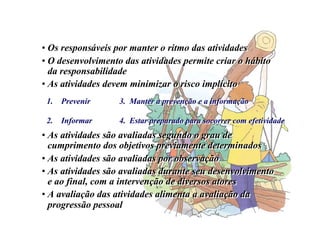• Os responsáveis por manter o ritmo das atividades
• O desenvolvimento das atividades permite criar o hábito
da responsabilidade
• As atividades devem minimizar o risco implícito
• As atividades são avaliadas segundo o grau de
cumprimento dos objetivos previamente determinados
• As atividades são avaliadas por observação
• As atividades são avaliadas durante seu desenvolvimento
e ao final, com a intervenção de diversos atores
• A avaliação das atividades alimenta a avaliação da
progressão pessoal
• Os responsáveis por manter o ritmo das atividades
• O desenvolvimento das atividades permite criar o hábito
da responsabilidade
• As atividades devem minimizar o risco implícito
• As atividades são avaliadas segundo o grau de
cumprimento dos objetivos previamente determinados
• As atividades são avaliadas por observação
• As atividades são avaliadas durante seu desenvolvimento
e ao final, com a intervenção de diversos atores
• A avaliação das atividades alimenta a avaliação da
progressão pessoal
1. Prevenir
2. Informar
3. Manter a prevenção e a informação
4. Estar preparado para socorrer com efetividade
3. Manter a prevenção e a informação
4. Estar preparado para socorrer com efetividade
 
