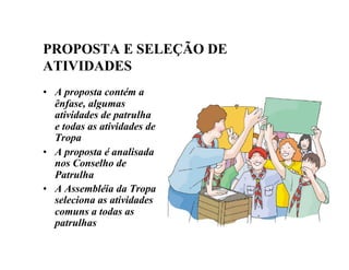 PROPOSTA E SELEÇÃO DE
ATIVIDADES
• A proposta contém a
ênfase, algumas
atividades de patrulha
e todas as atividades de
Tropa
• A proposta é analisada
nos Conselho de
Patrulha
• A Assembléia da Tropa
seleciona as atividades
comuns a todas as
patrulhas
 