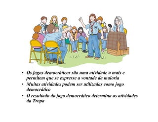 • Os jogos democráticos são uma atividade a mais e
permitem que se expresse a vontade da maioria
• Muitas atividades podem ser utilizadas como jogo
democrático
• O resultado do jogo democrático determina as atividades
da Tropa
 