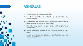  Es un modelo sencillo y disciplinado.
 Es fácil aprender a utilizarlo y comprender su
funcionamiento.
 Está dirigido por los tipos de documentos y resultados que
deben obtenerse al final de cada etapa.
 Ha sido muy usado y, por tanto, está ampliamente
contrastado
 Ayuda a detectar errores en las primeras etapas a bajo
costo.
 Ayuda a minimizar los gastos de planificación, pues se
realiza sin problemas
 