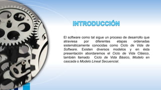 El software como tal sigue un proceso de desarrollo que
atraviesa por diferentes etapas ordenadas
sistemáticamente conocidas como Ciclo de Vida de
Software. Existen diversos modelos y en ésta
presentación abordaremos el Ciclo de Vida Clásico,
también llamado Ciclo de Vida Básico, Modelo en
cascada o Modelo Lineal Secuencial.
 