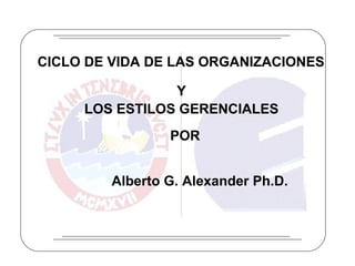 CICLO DE VIDA DE LAS ORGANIZACIONES Y LOS ESTILOS GERENCIALES Alberto G. Alexander Ph.D. POR 