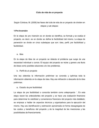 Ciclo de vida de un proyecto
Según Córdova, M. (2006) las fases del ciclo de vida de un proyecto de dividen en
etapas y sub etapas:
1-Pre Inversión
En la etapa de pre inversión es en donde se identifica, se formula y se evalúa el
proyecto, es decir, es en donde se define la factibilidad del mismo. La etapa de
perversión se divide en cinco subetapas que son: idea, perfil, pre factibilidad y
factibilidad.
a. Idea
En la etapa de Idea de un proyecto se detecta el problema que surge de una
necesidad individual o común. El equipo del proyecto se reúne y genera una lluvia
de ideas como posibles soluciones al o los problemas.
b. Perfil de un proyecto
Una vez obtenida la información preliminar se concreta y optimiza toda la
información obtenida en la etapa de idea. Hay una refinación o descarte de la idea
preliminar.
c. Estudio de pre factibilidad
La etapa de pre factibilidad o conocida también como anteproyecto ´. En esta
etapa nacen los antecedentes del proyecto y se hace una evaluación financiera
para determinar la viabilidad y conveniencia financiera del proyecto más detallado;
se empieza a hablar de aspectos técnicos y organizativos para la ejecución del
mismo. Hay una identificación y estimación aproximada en forma desagregada de
los costos y beneficios del proyecto y de la magnitud de las inversiones y las
posibilidades de financiamiento.
 