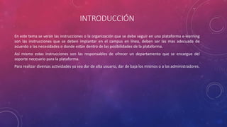 INTRODUCCIÓN
En este tema se verán las instrucciones o la organización que se debe seguir en una plataforma e-learning
son las instrucciones que se deben implantar en el campus en línea, deben ser las mas adecuada de
acuerdo a las necesidades o donde están dentro de las posibilidades de la plataforma.
Así mismo estas instrucciones son las responsables de ofrecer un departamento que se encargue del
soporte necesario para la plataforma.
Para realizar diversas actividades ya sea dar de alta usuario, dar de baja los mismos o a las administradores.
 