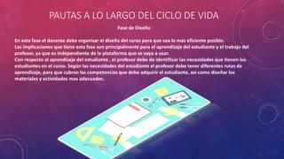 PAUTAS A LO LARGO DEL CICLO DE VIDA
Fase de Diseño
En esta fase el docente debe organizar el diseño del curso para que sea lo más eficiente posible.
Las implicaciones que tiene esta fase son principalmente para el aprendizaje del estudiante y el trabajo del
profesor, ya que es independiente de la plataforma que se vaya a usar.
Con respecto al aprendizaje del estudiante , el profesor debe de identificar las necesidades que tienen los
estudiantes en el curso. Según las necesidades del estudiante el profesor debe tener diferentes rutas de
aprendizaje, para que cubran las competencias que debe adquirir el estudiante, así como diseñar los
materiales y actividades mas adecuados.
 