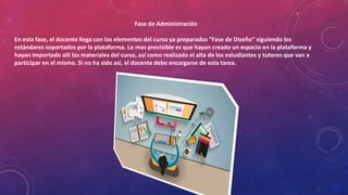 Fase de Administración
En esta fase, el docente llega con los elementos del curso ya preparados “Fase de Diseño” siguiendo los
estándares soportados por la plataforma. Lo mas previsible es que hayan creado un espacio en la plataforma y
hayan importado allí los materiales del curso, así como realizado el alta de los estudiantes y tutores que van a
participar en el mismo. Si no ha sido así, el docente debe encargarse de esta tarea.
 