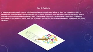 Fase de Auditoria
La propuesta es extender la hoja de calculo que se haya preparado para la fase de Uso, con indicadores sobre el
resultado del aprendizaje del curso comparado con el diseño del mismo. Y así, sacar conclusiones que sirvan para su
modificación para sucesivas ediciones del curso. El hecho es actualizar los contenidos del curso con la experiencia
recogida de su uso permitirá por un lado, que la próxima edición este aun mas centrada en las necesidades del propio
estudiante.
 