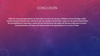 CONCLUSIÓN
Todas las cosas que aprendimos en este tema nos van a ser de gran utilidad a la hora de llegar acabo
nuestro proyecto final de esta materia ya que nos ayudo a comprender cuales son las partes importantes
de una plataforma E-learning y cuales son las instrucciones que deben de llevarse acabo para un buen
funcionamiento y así tener una buena manera de aprendizaje en un curso en línea.
 