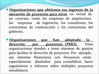 Organizaciones que obtienen sus ingresos de la
 ejecución de proyectos para otros en virtud de
 un contrato, como las empresas de arquitectura,
 las empresas de ingeniería, los consultores, los
 contratistas de construcción y los contratistas del
 gobierno.

Organizaciones         que    han    adoptado      la
 dirección        por      proyectos (PMO).        Estas
 organizaciones tienden a tener sistemas de gestión
 para facilitar la dirección de proyectos. Por ejemplo,
 sus sistemas financieros con frecuencia están
 especialmente diseñados para contabilizar, hacer
 seguimiento e informar sobre múltiples proyectos
 simultáneos.
 