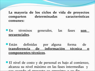 La mayoría de los ciclos de vida de proyectos
 comparten     determinadas      características
 comunes:

En   términos      generales,   las   fases   son
 secuenciales.

Están    definidas  por alguna   forma     de
 transferencia    de  información   técnica    o
 componentes técnicos.

El nivel de costo y de personal es bajo al comienzo,
 alcanza su nivel máximo en las fases intermedias y
 
