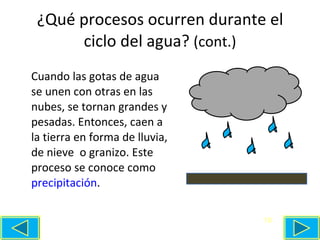 ¿Qué procesos ocurren durante el ciclo del agua ?  (cont.) Cuando las gotas de agua se unen con otras en las nubes, se tornan grandes y pesadas. Entonces, caen a la tierra en forma de lluvia, de nieve  o granizo. Este proceso se conoce como  precipitación . 