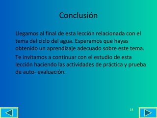 Conclusión
Llegamos al final de esta lección relacionada con el
tema del ciclo del agua. Esperamos que hayas
obtenido un aprendizaje adecuado sobre este tema.
Te invitamos a continuar con el estudio de esta
lección haciendo las actividades de práctica y prueba
de auto- evaluación.
14
 
