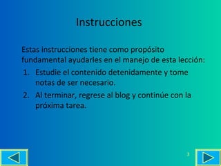 Instrucciones
Estas instrucciones tiene como propósito
fundamental ayudarles en el manejo de esta lección:
1. Estudie el contenido detenidamente y tome
notas de ser necesario.
2. Al terminar, regrese al blog y continúe con la
próxima tarea.
3
 