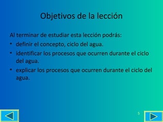 Objetivos de la lección
Al terminar de estudiar esta lección podrás:
• definir el concepto, ciclo del agua.
• identificar los procesos que ocurren durante el ciclo
del agua.
• explicar los procesos que ocurren durante el ciclo del
agua.
5
 