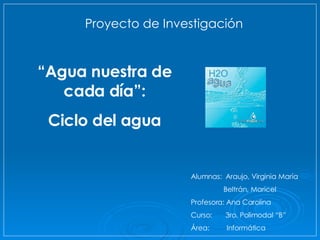 Alumnas:  Araujo, Virginia María Beltrán, Maricel Profesora: Ana Carolina Curso:  3ro. Polimodal “B” Área:  Informática  “ Agua nuestra de cada día”: Ciclo del agua Proyecto de Investigación   