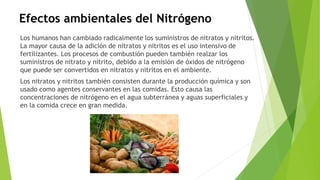 Efectos ambientales del Nitrógeno
Los humanos han cambiado radicalmente los suministros de nitratos y nitritos.
La mayor causa de la adición de nitratos y nitritos es el uso intensivo de
fertilizantes. Los procesos de combustión pueden también realzar los
suministros de nitrato y nitrito, debido a la emisión de óxidos de nitrógeno
que puede ser convertidos en nitratos y nitritos en el ambiente.
Los nitratos y nitritos también consisten durante la producción química y son
usado como agentes conservantes en las comidas. Esto causa las
concentraciones de nitrógeno en el agua subterránea y aguas superficiales y
en la comida crece en gran medida.
 