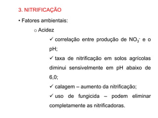 3. NITRIFICAÇÃO
• Fatores ambientais:
o Acidez
 correlação entre produção de NO3
- e o
pH;
 taxa de nitrificação em solos agrícolas
diminui sensivelmente em pH abaixo de
6,0;
 calagem – aumento da nitrificação;
 uso de fungicida – podem eliminar
completamente as nitrificadoras.
 
