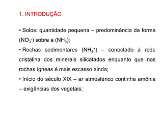 1. INTRODUÇÃO
• Solos: quantidade pequena – predominância da forma
(NO3
-) sobre a (NH3);
• Rochas sedimentares (NH4
+) – conectado à rede
cristalina dos minerais silicatados enquanto que nas
rochas ígneas é mais escasso ainda;
• Início do século XIX – ar atmosférico continha amônia
– exigências dos vegetais;
 