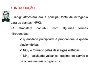 1. INTRODUÇÃO
• Liebig: atmosfera era a principal fonte de nitrogênio
para as plantas (NPK);
• A atmosfera contribui com algumas formas
nitrogenadas:
 quantidade precipitada é proporcional à queda
pluviométrica;
 NO3
- é formado pelas descargas elétricas;
 NH3 – atividade vulcânica, queima de carvão e
de outros materiais orgânicos.
 