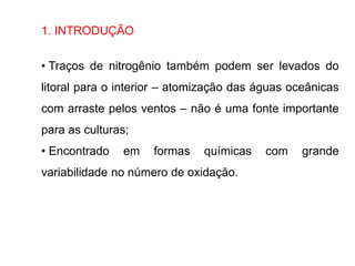 1. INTRODUÇÃO
• Traços de nitrogênio também podem ser levados do
litoral para o interior – atomização das águas oceânicas
com arraste pelos ventos – não é uma fonte importante
para as culturas;
• Encontrado em formas químicas com grande
variabilidade no número de oxidação.
 