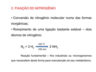 2. FIXAÇÃO DO NITROGÊNIO
• Conversão de nitrogênio molecular numa das formas
inorgânicas;
• Rompimento de uma ligação bastante estável – dois
átomos de nitrogênio:
N2 + 3 H2 2 NH3
Reação fundamental – fins industriais ou microrganismos
que necessitem desta forma para manutenção do seu metabolismo.
450 °C
200 atm
 