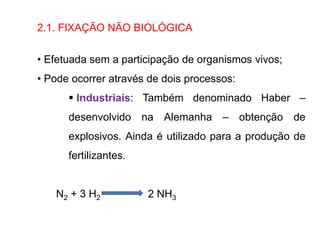 2.1. FIXAÇÃO NÃO BIOLÓGICA
• Efetuada sem a participação de organismos vivos;
• Pode ocorrer através de dois processos:
 Industriais: Também denominado Haber –
desenvolvido na Alemanha – obtenção de
explosivos. Ainda é utilizado para a produção de
fertilizantes.
N2 + 3 H2 2 NH3
 