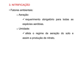 3. NITRIFICAÇÃO
• Fatores ambientais:
o Aeração:
 requerimento obrigatório para todas as
espécies aeróbias.
o Umidade:
 afeta o regime de aeração do solo e
assim a produção de nitrato.
 