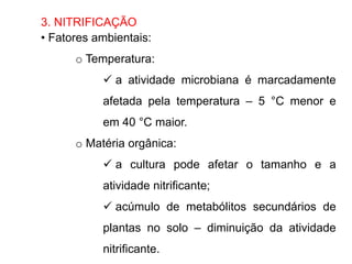 3. NITRIFICAÇÃO
• Fatores ambientais:
o Temperatura:
 a atividade microbiana é marcadamente
afetada pela temperatura – 5 °C menor e
em 40 °C maior.
o Matéria orgânica:
 a cultura pode afetar o tamanho e a
atividade nitrificante;
 acúmulo de metabólitos secundários de
plantas no solo – diminuição da atividade
nitrificante.
 