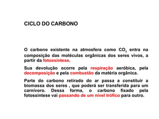 O carbono existente na atmosfera como CO 2  entra na composição das moléculas orgânicas dos seres vivos, a partir da  fotossíntese .  Sua devolução ocorre pela  respiração  aeróbica, pela  decomposição  e pela  combustão  da matéria orgânica.  Parte do carbono retirado do ar passa a constituir a biomassa dos seres , que poderá ser transferida para um carnívoro. Dessa forma, o carbono fixado pela fotossíntese vai  passando de um nível trófico  para outro .   CICLO DO CARBONO 