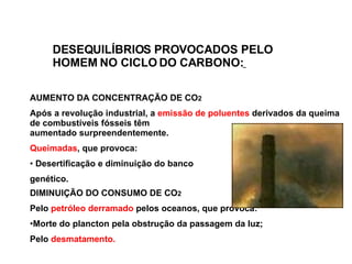 DESEQUILÍBRIOS PROVOCADOS PELO HOMEM  NO CICLO DO CARBONO:   AUMENTO DA CONCENTRAÇÃO DE CO 2 Após a revolução industrial, a  emissão de   poluentes  derivados da queima de combustíveis fósseis têm  aumentado   surpreendentemente.   Queimadas , que provoca: Desertificação e diminuição do banco  genético. DIMINUIÇÃO DO CONSUMO DE CO 2 Pelo   petróleo derramado  pelos oceanos , que  provoca:  Morte do plancto n  pela obstrução da passagem da luz;  Pelo  desmatamento. 