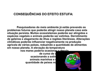 Pesquisadores do meio ambiente já estão prevendo os problemas futuros que poderão atingir nosso planeta caso esta situação persista. Muitos ecossistemas poderão ser atingidos e espécies vegetais e animais poderão ser extintos. Derretimento de geleiras e alagamento de ilhas e regiões litorâneas.  Alterações  climáticas poderão influenciar negativamente na produção agrícola de vários países, reduzindo a quantidade de alimentos em nosso planeta. A elevação da temperatura  nos mares poderia ocasionar o desvio   de curso de correntes marítimas,  ocasionando a extinção de vários  animais marinhos e diminuir a  quantidade de peixes nos mares. CONSEQUÊNCIAS DO EFEITO ESTUFA: 