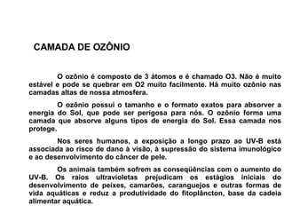 O ozônio é composto de 3 átomos e é chamado O3. Não é muito estável e pode se quebrar em O2 muito facilmente. Há muito ozônio nas camadas altas de nossa atmosfera.  O ozônio possui o tamanho e o formato exatos para absorver a energia do Sol, que pode ser perigosa para nós. O ozônio forma uma camada que absorve alguns tipos de energia do Sol. Essa camada nos protege.   Nos seres humanos, a exposição a longo prazo ao UV-B está associada ao risco de dano à visão, à supressão do sistema imunológico e ao desenvolvimento do câncer de pele. Os animais também sofrem as conseqüências com o aumento do UV-B. Os raios ultravioletas prejudicam os estágios iniciais do desenvolvimento de peixes, camarões, caranguejos e outras formas de vida aquáticas e reduz a produtividade do fitoplâncton, base da cadeia alimentar aquática. CAMADA DE OZÔNIO 