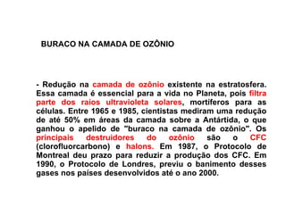 - Redução na  camada de ozônio  existente na estratosfera. Essa camada é essencial para a vida no Planeta, pois  filtra parte dos raios ultravioleta solares , mortíferos para as células. Entre 1965 e 1985, cientistas mediram uma redução de até 50% em áreas da camada sobre a Antártida, o que ganhou o apelido de "buraco na camada de ozônio". Os  principais destruidores do ozônio  são o  CFC  (clorofluorcarbono) e  halons.  Em 1987, o Protocolo de Montreal deu prazo para reduzir a produção dos CFC. Em 1990, o Protocolo de Londres, previu o banimento desses gases nos países desenvolvidos até o ano 2000.  BURACO NA CAMADA DE OZÔNIO 