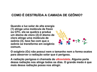 Quando a luz solar de alta energia (1) atinge uma molécula de  freon ou CFC , ela se quebra e produz um átomo de cloro (2).O átomo de cloro atinge uma molécula de ozônio (3). Isso faz com que o ozônio se transforme em oxigênio comum.   O oxigênio (O 2 ) não possui nem o tamanho nem a forma exatos para absorver a radiação solar que é perigosa.  A radiação perigosa é chamada de  ultravioleta . Alguma parte dessa radiação nos atinge todos os dias. O grande medo é que mais dessa radiação possa nos atingir.  COMO É DESTRUÍDA A CAMADA DE OZÔNIO? 