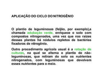 O plantio de leguminosas   (feijão, por exemplo),a chamada  adubação verde,  enriquece o solo com compostos nitrogenados, uma vez que nas raízes dessas plantas há nódulos repletos de bactérias fixadoras de nitrogênio.  Outro procedimento agrícola usual é a  rotação de culturas , na qual se alterna o plantio de não-leguminosas, que retiram do solo os nutrientes nitrogenados, com leguminosas que devolvem esses nutrientes para o meio.   APLICAÇÃO DO CICLO DO NITROGÊNIO 