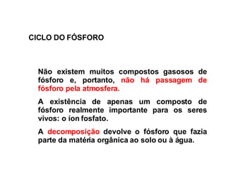 CICLO DO FÓSFORO Não  existem muitos compostos gasosos de fósforo e, portanto,  não há passagem de fósforo pela atmosfera.  A  existência de apenas um composto de fósforo realmente importante para os seres vivos: o íon fosfato. A  decomposição  devolve o fósforo que fazia parte da matéria orgânica ao solo ou à água.   