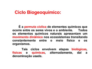          É  a  permuta cíclica  de elementos químicos que ocorre entre os seres vivos e o ambiente.  Todos os elementos químicos naturais apresentam um  movimento dinâmico  nos ecossistemas transitando constantemente entre o meio físico e os organismos.   Tais ciclos envolvem etapas  biológicas ,  físicas  e  químicas , alternadamente, daí a denominação usada.    Ciclo Biogeoquímico: 
